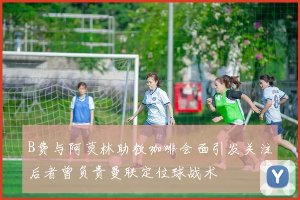 B费与阿莫林助教咖啡会面引发关注后者曾负责曼联定位球战术
