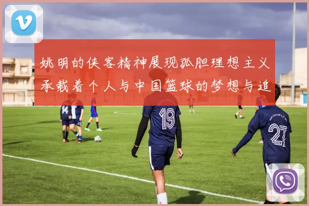 姚明的侠客精神展现孤胆理想主义承载着个人与中国篮球的梦想与追求