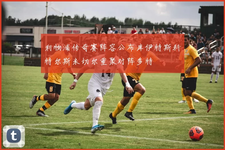 利物浦传奇赛阵容公布库伊特斯科特尔斯米切尔重聚对阵多特