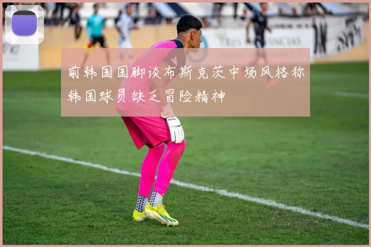 前韩国国脚谈布斯克茨中场风格称韩国球员缺乏冒险精神