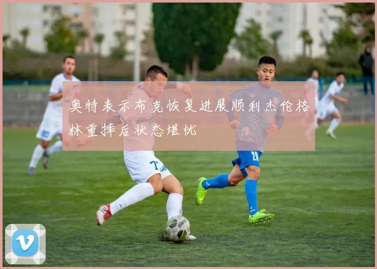 奥特表示布克恢复进展顺利杰伦格林重摔后状态堪忧