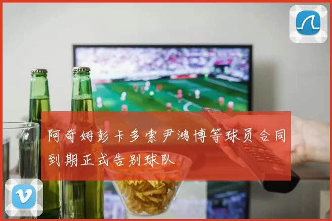阿奇姆彭卡多索尹鸿博等球员合同到期正式告别球队