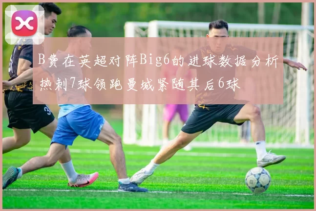 B费在英超对阵Big6的进球数据分析热刺7球领跑曼城紧随其后6球